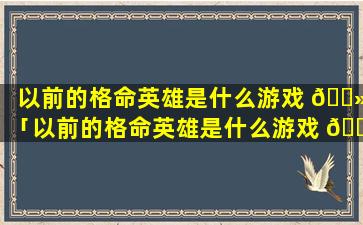 以前的格命英雄是什么游戏 🌻 「以前的格命英雄是什么游戏 🐬 啊」